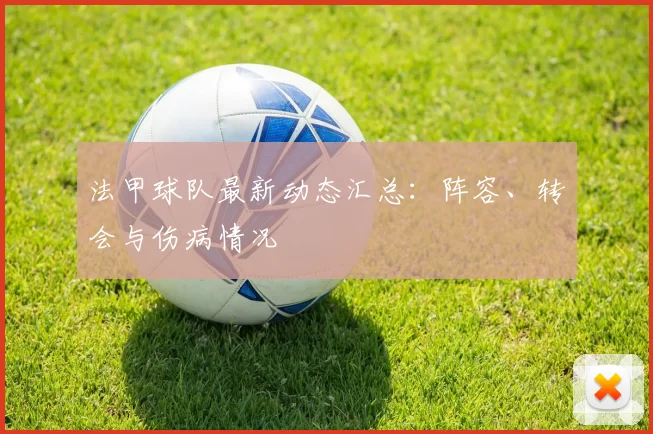 法甲球队最新动态汇总：阵容、转会与伤病情况